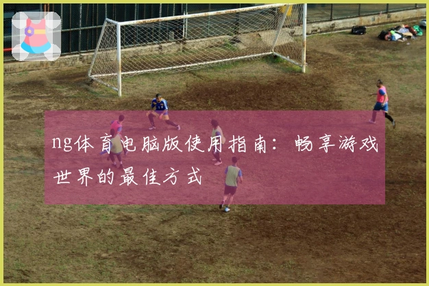 ng体育电脑版使用指南：畅享游戏世界的最佳方式